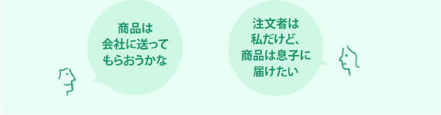 Aさん：商品は会社に送ってもらおうかな　Bさん：次回から別の住所に届けられますか？　Cさん：注文者は私だけど、商品は息子に届けたい