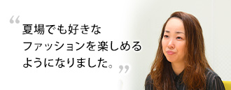 「夏場でも好きなファッションを楽しめるようになりました」　広瀬 彩さま（37歳）※取材時