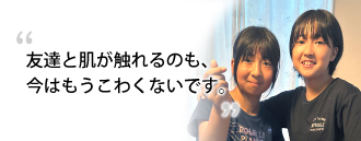 「友達と肌が触れるのも、今はもうこわくないです。」　常世田 麗奈様・常世田 麗美さま（13歳、10歳）※取材時