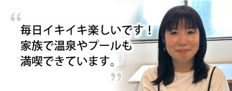 「まいにちイキイキ楽しいです!家族で温泉やプールも満喫できています。」　清本 香菜子さま（36歳）※取材時