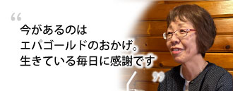 「今があるのはエパゴールドのおかげ。生きている毎日に感謝です。」　加藤 キキさま（仮名・63歳）