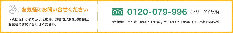 お気軽にお問い合せください さらに詳しく知りたいお客様、ご質問があるお客様は、 お気軽にお問い合わせください。0120-079-996(フリーダイヤル) 受付時間　月～金 10:00～18:30 ※土・日・祝祭日休業
