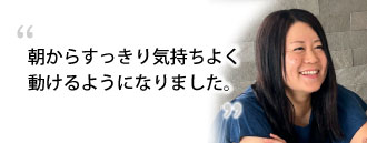 「朝からすっきり気持ちよく動けるようになりました。。」 鈴木さま(38歳)※取材時