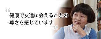 「健康で友達に会えることの尊さを感じています」 八木 敏江さま（75歳）