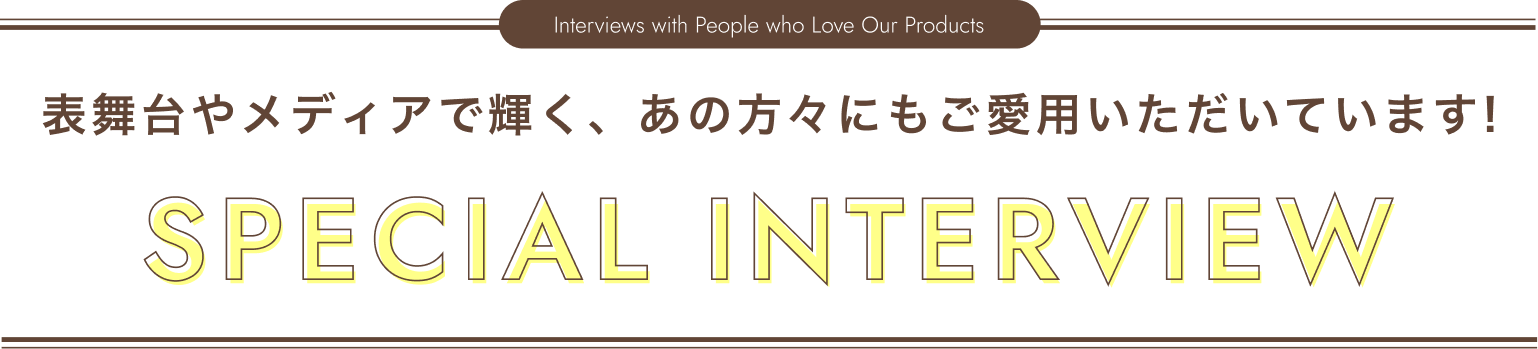 SPECIAL INTERVIEW 表舞台やメディアで輝く、あの方々にもご愛用いただいています！