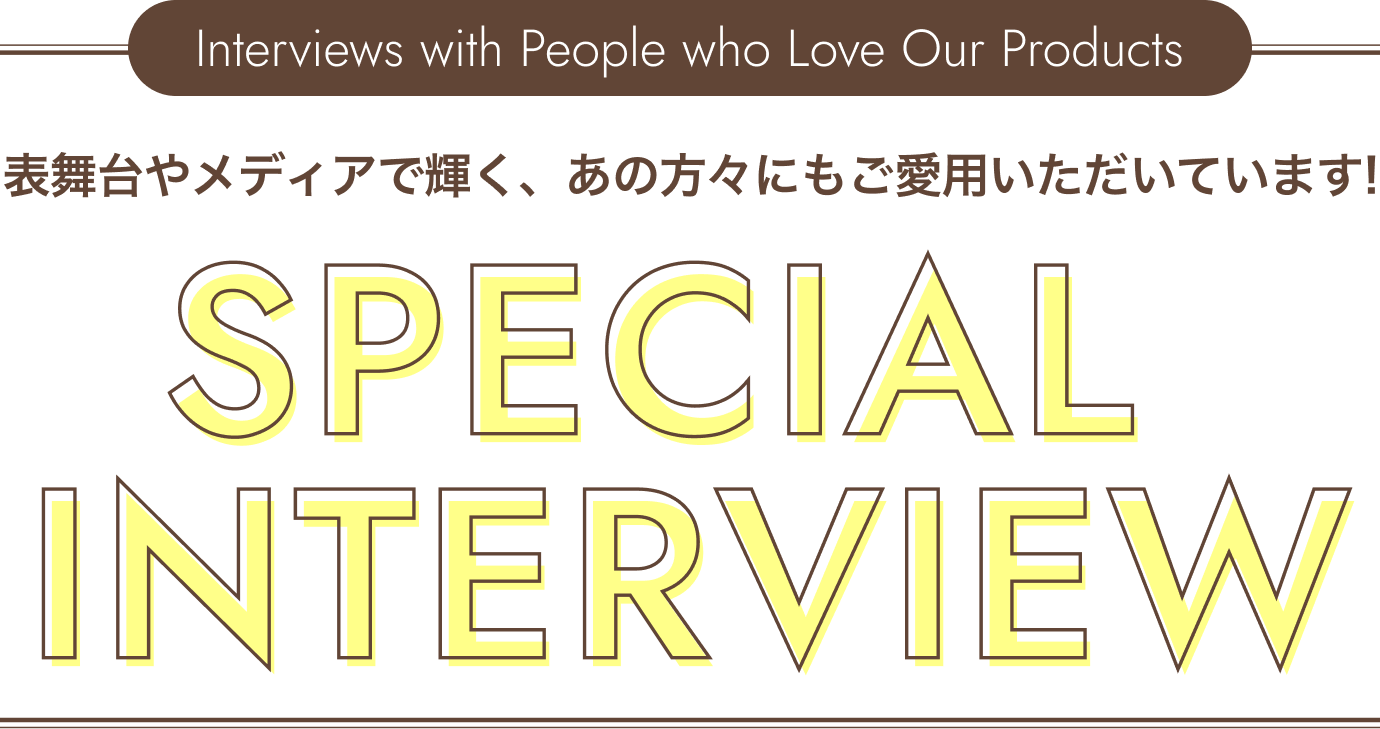 SPECIAL INTERVIEW 表舞台やメディアで輝く、あの方々にもご愛用いただいています！