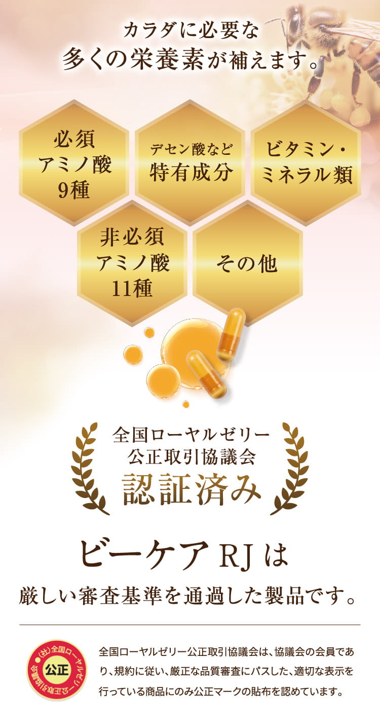 カラダに必要な多くの栄養素が補えます。[必須アミノ酸9種][デセン酸など特有成分][ビタミン・ミネラル類][アミノ酸11種][その他]  全国ローヤルゼリー公正取引協議会認証済み RJビーケアは厳しい審査基準を通過した製品です。 全国ローヤルゼリー公正取引協議会は、協議会の会員であり、規約に従い、厳正な品質審査にパスした、適切な表示を行っている商品にのみ公正マークの貼布を認めています。