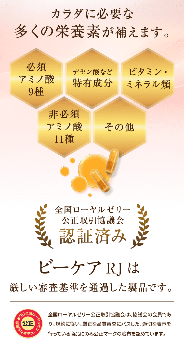 カラダに必要な多くの栄養素が補えます。[必須アミノ酸9種][デセン酸など特有成分][ビタミン・ミネラル類][アミノ酸11種][その他]  全国ローヤルゼリー公正取引協議会認証済み RJビーケアは厳しい審査基準を通過した製品です。 全国ローヤルゼリー公正取引協議会は、協議会の会員であり、規約に従い、厳正な品質審査にパスした、適切な表示を行っている商品にのみ公正マークの貼布を認めています。