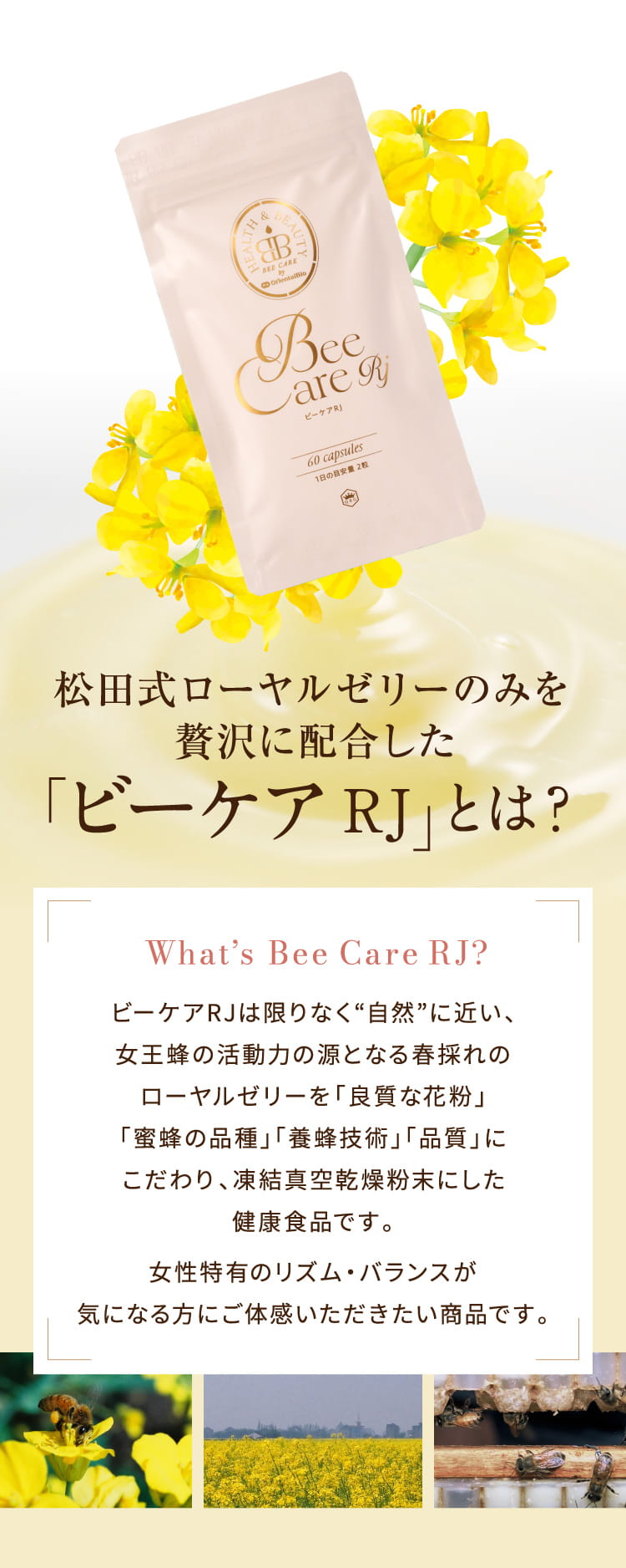 ビーケアRJは限りなく“自然”に近い、女王蜂の活動力の源となる春採れのローヤルゼリーを「良質な花粉」「蜜蜂の品種」「養蜂技術」「品質」にこだわり、凍結真空乾燥粉末にした健康食品です。女性特有のリズム・バランスの乱れが気になる方にご体感いただきたい商品です。