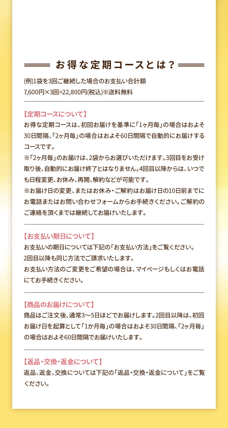 お得な定期コースとは？ (例)1袋を3回ご継続した場合のお支払い合計額7,600円×3回=22,800円(税込)※送料無料 【定期コースについて】 お得な定期コースは、初回お届けを基準に「1ヶ月毎」の場合はおよそ30日間隔、「2ヶ月毎」の場合はおよそ60日間隔で自動的にお届けするコースです。※「2ヶ月毎」のお届けは、2袋からお選びいただけます。3回目をお受け取り後、自動的にお届け終了とはなりません。4回目以降からは、いつでも日程変更、お休み、再開、解約などが可能です。※お届け日の変更、またはお休み・ご解約はお届け日の10日前までにお電話またはお問い合わせフォームからお手続きください。ご解約のご連絡を頂くまでは継続してお届けいたします。  【お支払い期日について】 お支払いの期日については下記の「お支払い方法」をご覧ください。2回目以降も同じ方法でご請求いたします。お支払い方法のご変更をご希望の場合は、マイページもしくはお電話にてお手続きください。  【商品のお届けについて】 商品はご注文後、通常3～5日ほどでお届けします。2回目以降は、初回お届け日を起算として「1か月毎」の場合はおよそ30日間隔、「2ヶ月毎」の場合はおよそ60日間隔でお届けいたします。  【返品・交換・返金について】 返品、返金、交換については下記の「返品・交換・返金について」をご覧ください。