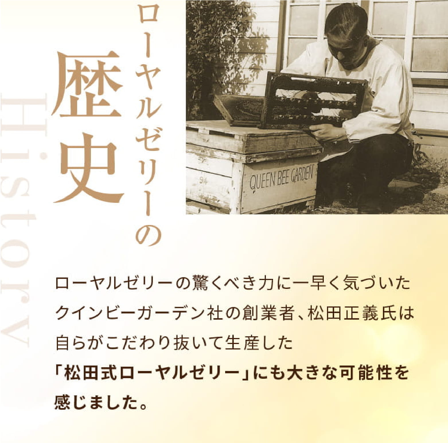 ローヤルゼリーの歴史 ローヤルゼリーの驚くべき力に一早く気づいたクインビーガーデン社の創業者、松田正義氏は自らがこだわり抜いて生産した「松田式ローヤルゼリー」にも大きな可能性を感じました。 松田式ローヤルゼリーのご愛用者の声