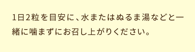 1日2粒を目安に、水またはぬるま湯などと一緒に噛まずにお召し上がりください。
