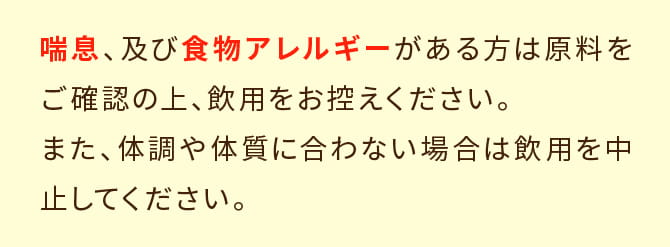 原料をご確認の上、食物アレルギーがある方は飲用をお控えください。また、体調や体質に合わない場合は飲用を中止してください。