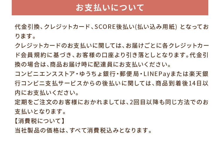 お支払いについて:代金引換、クレジットカード、SCORE後払い(払い込み用紙) となっております。クレジットカードのお支払いに関しては、お届けごとに各クレジットカード会員規約に基づき、お客様の口座より引き落としとなります。代金引換の場合は、商品お届け時に配達員にお支払いください。コンビニエンスストア・ゆうちょ銀行・郵便局・LINEPayまたは楽天銀行コンビニ支払サービスからの後払いに関しては、商品到着後14日以内にお支払いください。定期をご注文のお客様におかれましては、2回目以降も同じ方法でのお支払いとなります。【消費税について】当社製品の価格は、すべて消費税込みとなります。