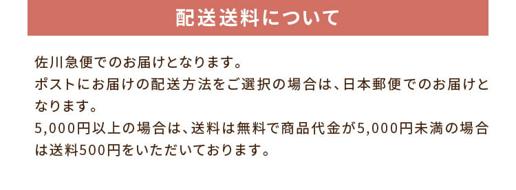配送送料について:佐川急便でのお届けとなります。ポストにお届けの配送方法をご選択の場合は、日本郵便でのお届けとなります。5,000円以上の場合は、送料は無料で商品代金が5,000円未満の場合は送料500円をいただいております。