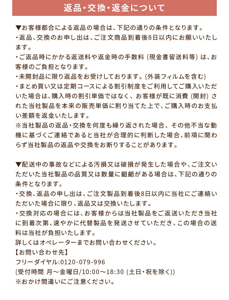 返品・交換・返金について:▼お客様都合による返品の場合は、下記の通りの条件となります。・返品、交換のお申し出は、ご注文商品到着後8日以内にお願いいたします。・ご返品時にかかる返送料や返金時の手数料 (現金書留送料等) は、お客様のご負担となります。・未開封品に限り返品をお受けしております。 (外装フィルムを含む)・まとめ買い又は定期コースによる割引制度をご利用してご購入いただいた場合は、購入時の割引単価ではなく、 お客様が既に消費 (開封) された当社製品を本来の販売単価に割り当てた上で、ご購入時のお支払い差額を返金いたします。※当社製品の返品・交換を何度も繰り返された場合、 その他不当な動機に基づくご連絡であると当社が合理的に判断した場合、前項に関わらず当社製品の返品や交換をお断りすることがあります。▼配送中の事故などによる汚損又は破損が発生した場合や、ご注文いただいた当社製品の品質又は数量に齟齬がある場合は、下記の通りの条件となります。・交換、返品の申し出は、ご注文製品到着後8日以内に当社にご連絡いただいた場合に限り、返品又は交換いたします。・交換対応の場合には、お客様からは当社製品をご返送いただき当社に到着次第、速やかに代替製品を発送させていただき、この場合の送料は当社が負担いたします。詳しくはオペレーターまでお問い合わせください。【お問い合わせ先】フリーダイヤル:0120-079-996(受付時間 月～金曜日/9:00～18:30 (土日・祝を除く))※おかけ間違いにご注意ください。