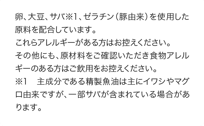 卵、大豆、サバ※1、ゼラチン（豚由来）を使用した原料を配合しています。これらアレルギーがある方はお控えください。