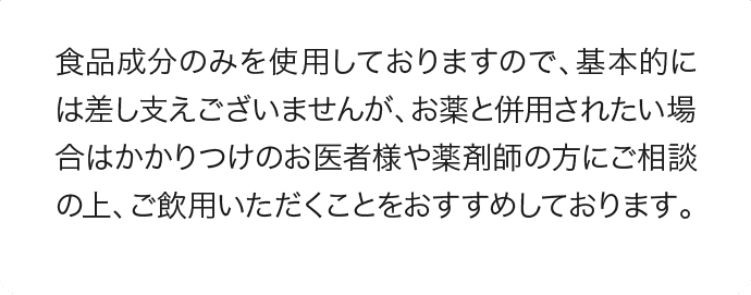 食品成分のみを使用しておりますので、基本的には差し支えございませんが、お薬と併用されたい場合はかかりつけのお医者様や薬剤師の方にご相談の上、ご飲用いただくことをおすすめしております。