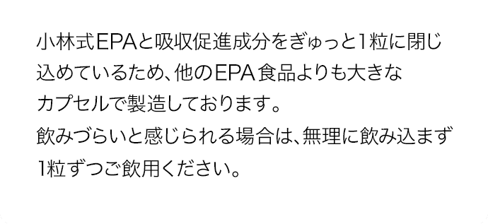 小林式EPAの持つ立体構造を保つため、他のEPA食品よりも大きなカプセルで製造しております。飲みづらいと感じられる場合は、無理に飲み込まず1粒ずつご飲用ください。