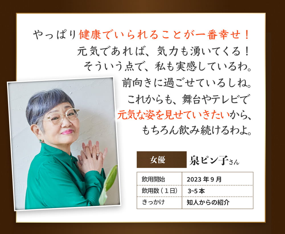 やっぱり健康でいられることが一番の幸せ! 女優 泉ピン子さん 飲用開始 2023年9月 引用数(1日)3~5本 きっかけ 知人からのご紹介