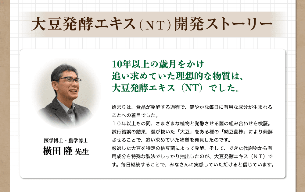 大豆発酵エキス（NT）開発ストーリー　医学博士・農学博士　横田隆先生　10年以上の歳月をかけ、追い求めていた理想的な物質は、大豆発酵エキス（NT）でした。始まりは、食品が発酵する過程で、健やかな毎日に有用な成分が生まれることへの着目でした。１０年以上もの間、さまざまな植物と発酵させる菌の組み合わせを検証。試行錯誤の結果、選び抜いた「大豆」をある種の「納豆菌株」により発酵させることで、追い求めていた物質を発見したのです。厳選した大豆を特定の納豆菌によって発酵。そして、できた代謝物から有用成分を特殊な製法でしっかり抽出したのが、大豆発酵エキス（ＮＴ）です。毎日継続することで、みなさんに実感していただけると信じています。