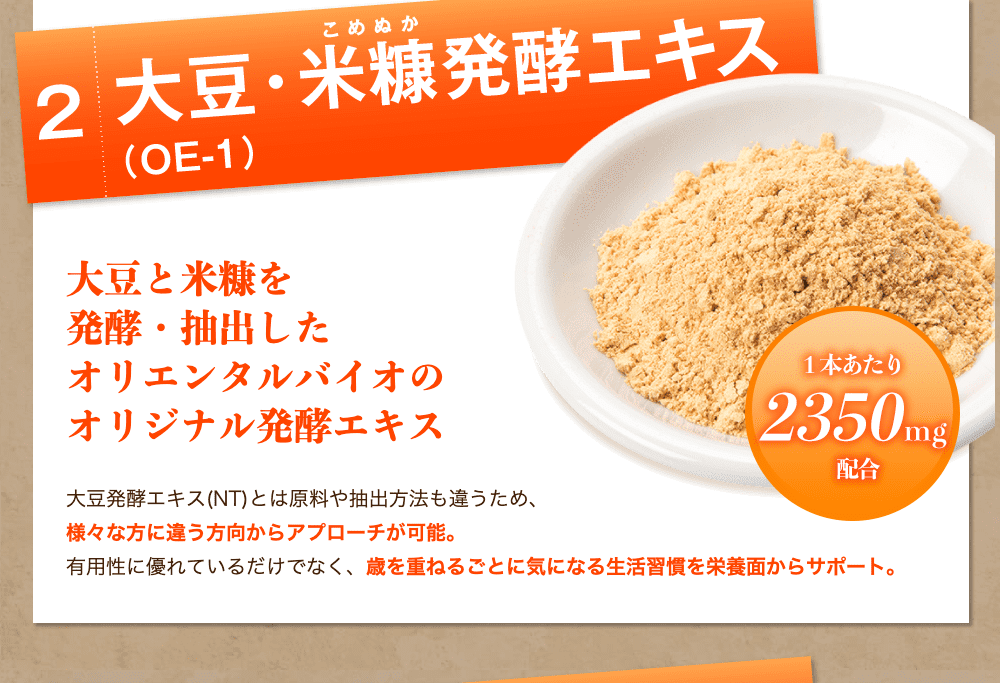 2.大豆と米糠を発酵・抽出したオリエンタルバイオのオリジナル発酵エキス 大豆発酵エキス(NT)とは原料や抽出方法も違うため、様々な方に違う方向からアプローチが可能。有用性に優れているだけでなく、歳を重ねるごとに気になる生活習慣を栄養面からサポート。