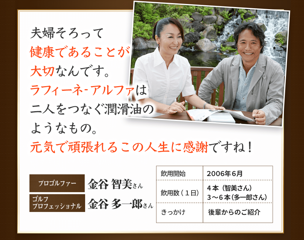 夫婦そろって健康であることが大切なんです。ラフィーネ-アルファは二人をつなぐ潤滑油のようなもの。元気で頑張れるこの人生に感謝ですね！　プロゴルファー　金谷　智美さん　ゴルフプロフェッショナル　金谷　多一郎さん　飲用開始　2006年6月　引用数（１日）４本（智美さん）３〜６本（多一郎さん）　きっかけ　後輩からのご紹介