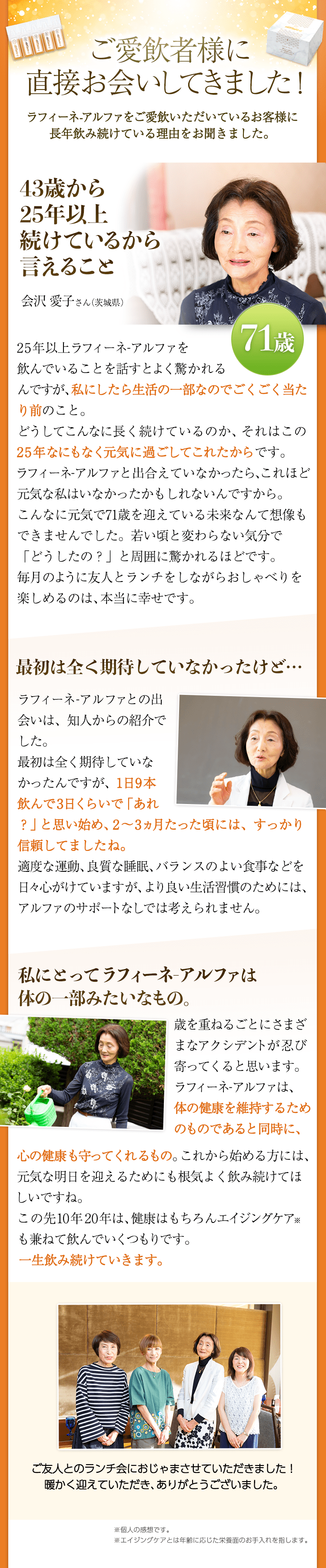 ご愛飲者様に直接お会いしてきました！ ラフィーネ-アルファをご愛飲いただいているお客様に長年飲み続けている理由をお聞きました。 43歳から25年以上続けているから言えること  会沢 愛子さん（茨城県）71歳　25年以上ラフィーネ-アルファを
飲んでいることを話すとよく驚かれるんですが、私にしたら生活の一部なのでごくごく当たり前のこと。どうしてこんなに長く続けているのか、それはこの25年なにもなく元気に過ごしてこれたからです。ラフィーネ-アルファと出合えていなかったら、これほど元気な私はいなかったかもしれないんですから。こんなに元気で71歳を迎えている未来なんて想像もできませんでした。若い頃と変わらない気分で「どうしたの？」と周囲に驚かれるほどです。毎月のように友人とランチをしながらおしゃべりを楽しめ
るのは、本当に幸せです。　最初は全く期待していなかったけど…　ラフィーネ-アルファとの出会いは、知人からの紹介でした。 最初は全く期待していなかったんですが、1日9本飲んで3日くらいで「あれ？」と思い始め、 2～3ヵ月たった頃には、すっかり信頼してましたね。適度な運動、良質な睡眠、バランスのよい食事などを日々心
がけていますが、 より良い生活習慣のためには、アルファのサポートなしでは考えられません。　私にとってラフィーネアルファは
体の一部みたいなもの。　歳を重ねるごとにさまざまなアクシデントが忍び寄ってくると思います。ラフィーネ-アルファは、体の健康を維持するためのものであると同時に、心の健康も守ってくれるもの。これから始める方には、元気な明日を迎えるためにも根気よく飲み続けてほしいですね。この先10年20年は、健康はもちろんエイジングケア※も兼ねて飲んでいくつもりです。一生飲み続けていきます。