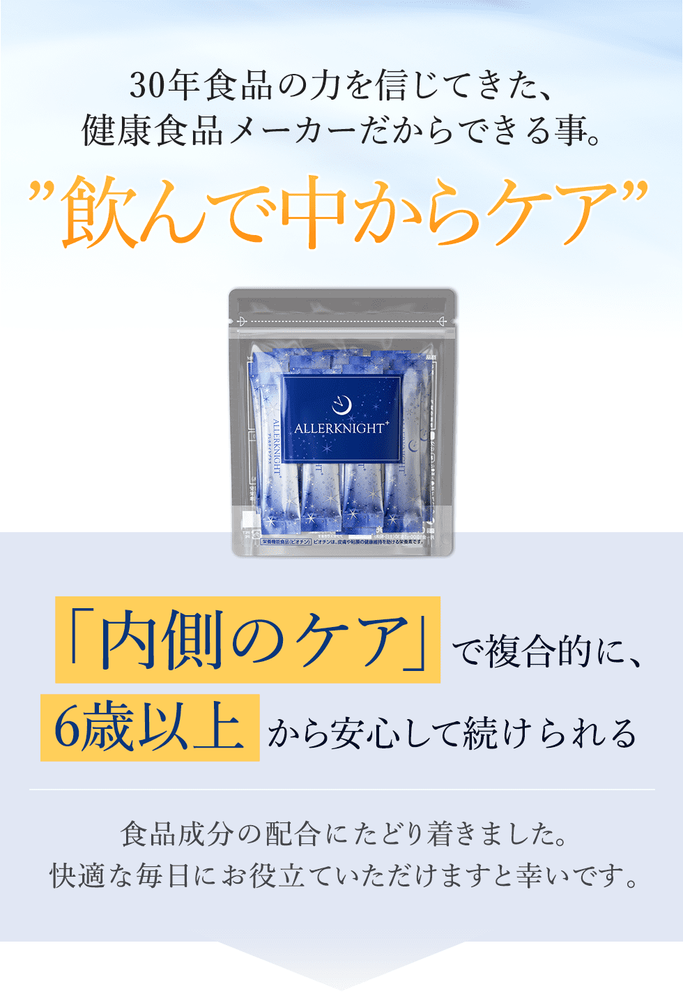 30年食品の力を信じてきた健康食品メーカーだからこそ、中からのケアをご提案。アレルナイトプラスは6歳以上からご飲用いただけます。